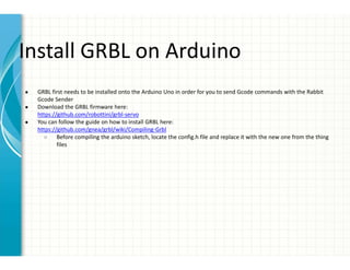 Install GRBL on Arduino
● GRBL first needs to be installed onto the Arduino Uno in order for you to send Gcode commands with the Rabbit
Gcode Sender
● Download the GRBL firmware here:
https://github.com/robottini/grbl-servo
● You can follow the guide on how to install GRBL here:
https://github.com/gnea/grbl/wiki/Compiling-Grbl
○ Before compiling the arduino sketch, locate the config.h file and replace it with the new one from the thing
files
 