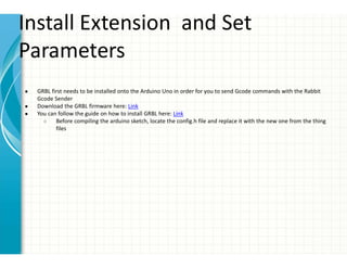 Install Extension and Set
Parameters
● GRBL first needs to be installed onto the Arduino Uno in order for you to send Gcode commands with the Rabbit
Gcode Sender
● Download the GRBL firmware here: Link
● You can follow the guide on how to install GRBL here: Link
○ Before compiling the arduino sketch, locate the config.h file and replace it with the new one from the thing
files
 