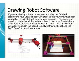 Drawing Robot Software
If you are viewing this document, you probably just finished
assembling your Drawing Robot. In order to use your Drawing Robot
you will need to install software on your computer. This document
explains how to install the software, how to use your Drawing Robot
, and how to do basic operations with Inkscape. These instructions
will work with both the open beam style Drawing Robot and the
2020 DrawBot closed frame style.
 