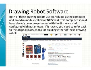 Drawing Robot Software
Both of these drawing robots use an Arduino as the computer
and an extra module called a CNC Shield. This computer should
have already been programmed with the firmware and
configured with parameters. If it hasn’t, you need to refer back
to the original instructions for building either of these drawing
robots.
 