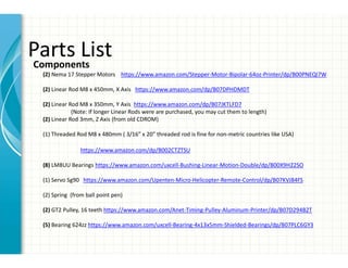 Parts List
Components
(2) Nema 17 Stepper Motors https://www.amazon.com/Stepper-Motor-Bipolar-64oz-Printer/dp/B00PNEQI7W
(2) Linear Rod M8 x 450mm, X Axis https://www.amazon.com/dp/B07DPHDMDT
(2) Linear Rod M8 x 350mm, Y Axis https://www.amazon.com/dp/B07JKTLFD7
(Note: If longer Linear Rods were are purchased, you may cut them to length)
(2) Linear Rod 3mm, Z Axis (from old CDROM)
(1) Threaded Rod M8 x 480mm ( 3/16” x 20” threaded rod is fine for non-metric countries like USA)
https://www.amazon.com/dp/B002CTZTSU
(8) LM8UU Bearings https://www.amazon.com/uxcell-Bushing-Linear-Motion-Double/dp/B00X9H22SO
(1) Servo Sg90 https://www.amazon.com/Upenten-Micro-Helicopter-Remote-Control/dp/B07KVJ84FS
(2) Spring (from ball point pen)
(2) GT2 Pulley, 16 teeth https://www.amazon.com/Anet-Timing-Pulley-Aluminum-Printer/dp/B07D294B2T
(5) Bearing 624zz https://www.amazon.com/uxcell-Bearing-4x13x5mm-Shielded-Bearings/dp/B07PLC6GY3
 