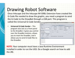 Drawing Robot Software
• Universal G-Code Sender – This
program also acts as a front panel
to the DrawBot. It gives you control
over the DrawBot motions, allows
you to reset the DrawBot, and it
allows you to send G-Code files to
the DrawBot.
Once Inkscape and the Inkscape MI GRBL Extension have created the
G-Code file needed to draw the graphic, you need a program to send
the G-Code to the DrawBot through a USB port. This program is
called the Universal G-Code Sender.
NOTE: Your computer must have a Java Runtime Environment
installed in order to run the UGS. Do a Google search on how to add
the JRE.
 