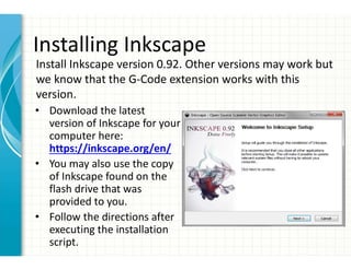 Installing Inkscape
• Download the latest
version of Inkscape for your
computer here:
https://inkscape.org/en/
• You may also use the copy
of Inkscape found on the
flash drive that was
provided to you.
• Follow the directions after
executing the installation
script.
Install Inkscape version 0.92. Other versions may work but
we know that the G-Code extension works with this
version.
 