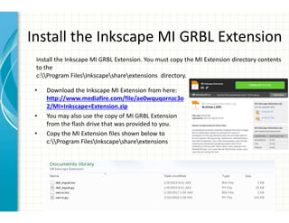 Install the Inkscape MI GRBL Extension
• Download the Inkscape MI Extension from here:
http://www.mediafire.com/file/ae0wquqornzc3o
2/MI+Inkscape+Extension.zip
• You may also use the copy of MI GRBL Extension
from the flash drive that was provided to you.
• Copy the MI Extension files shown below to
c:Program FilesInkscapeshareextensions
Install the Inkscape MI GRBL Extension. You must copy the MI Extension directory contents
to the
c:Program FilesInkscapeshareextensions directory.
 