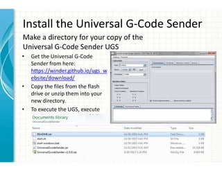 Install the Universal G-Code Sender
• Get the Universal G-Code
Sender from here:
https://winder.github.io/ugs_w
ebsite/download/
• Copy the files from the flash
drive or unzip them into your
new directory.
• To execute the UGS, execute
the “start-windows.bat file”.
Make a directory for your copy of the
Universal G-Code Sender UGS
 