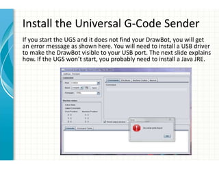 Install the Universal G-Code Sender
If you start the UGS and it does not find your DrawBot, you will get
an error message as shown here. You will need to install a USB driver
to make the DrawBot visible to your USB port. The next slide explains
how. If the UGS won’t start, you probably need to install a Java JRE.
 