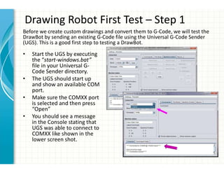 Drawing Robot First Test – Step 1
• Start the UGS by executing
the “start-windows.bat”
file in your Universal G-
Code Sender directory.
• The UGS should start up
and show an available COM
port.
• Make sure the COMXX port
is selected and then press
“Open”
• You should see a message
in the Console stating that
UGS was able to connect to
COMXX like shown in the
lower screen shot.
Before we create custom drawings and convert them to G-Code, we will test the
DrawBot by sending an existing G-Code file using the Universal G-Code Sender
(UGS). This is a good first step to testing a DrawBot.
 