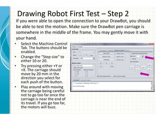 Drawing Robot First Test – Step 2
• Select the Machine Control
Tab. The buttons should be
enabled.
• Change the “Step size” to
either 10 or 20.
• Try pressing either +Y or
+X. The carriage should
move by 20 mm in the
direction you select for
each push of the button.
• Play around with moving
the carriage being careful
not to go too far once the
carriage is near the end of
its travel. If you go too far,
the motors will buzz.
If you were able to open the connection to your DrawBot, you should
be able to test the motion. Make sure the DrawBot pen carriage is
somewhere in the middle of the frame. You may gently move it with
your hand.
 