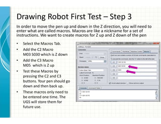 Drawing Robot First Test – Step 3
• Select the Macros Tab.
• Add the C2 Macro
M03 S030 which is Z down
• Add the C3 Macro
M05 which is Z up
• Test these Macros by
pressing the C2 and C3
buttons. Your pen should go
down and then back up.
• These macros only need to
be entered one time. The
UGS will store them for
future use.
In order to move the pen up and down in the Z direction, you will need to
enter what are called macros. Macros are like a nickname for a set of
instructions. We want to create macros for Z up and Z down of the pen
 