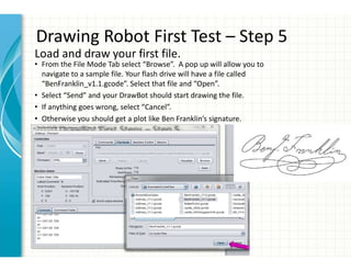 Drawing Robot First Test – Step 5
• From the File Mode Tab select “Browse”. A pop up will allow you to
navigate to a sample file. Your flash drive will have a file called
“BenFranklin_v1.1.gcode”. Select that file and “Open”.
• Select “Send” and your DrawBot should start drawing the file.
• If anything goes wrong, select “Cancel”.
• Otherwise you should get a plot like Ben Franklin’s signature.
Load and draw your first file.
 
