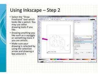 Using Inkscape – Step 2
• Select the “Draw
Freehand” tool which
looks like a pencil. You
may use other
drawing tools if you
like.
• Drawing anything you
like such as a squiggle
or something more if
you are artistic.
• Make sure your
drawing is selected by
using the selection
arrow and drawing a
box around it.
 