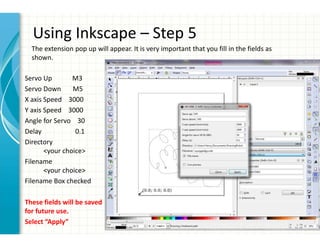 Using Inkscape – Step 5
The extension pop up will appear. It is very important that you fill in the fields as
shown.
Servo Up M3
Servo Down M5
X axis Speed 3000
Y axis Speed 3000
Angle for Servo 30
Delay 0.1
Directory
<your choice>
Filename
<your choice>
Filename Box checked
These fields will be saved
for future use.
Select “Apply”
 