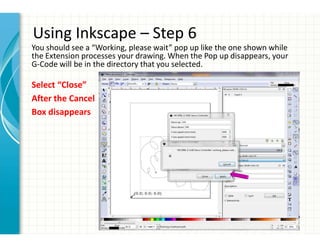 Using Inkscape – Step 6
You should see a “Working, please wait” pop up like the one shown while
the Extension processes your drawing. When the Pop up disappears, your
G-Code will be in the directory that you selected.
Select “Close”
After the Cancel
Box disappears
 