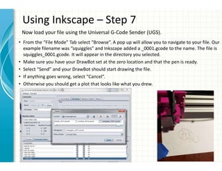 Using Inkscape – Step 7
• From the “File Mode” Tab select “Browse”. A pop up will allow you to navigate to your file. Our
example filename was “squiggles” and Inkscape added a _0001.gcode to the name. The file is
squiggles_0001.gcode. It will appear in the directory you selected.
• Make sure you have your DrawBot set at the zero location and that the pen is ready.
• Select “Send” and your DrawBot should start drawing the file.
• If anything goes wrong, select “Cancel”.
• Otherwise you should get a plot that looks like what you drew.
Now load your file using the Universal G-Code Sender (UGS).
 