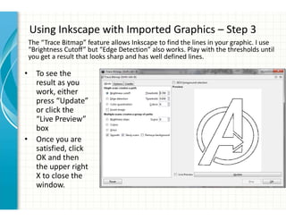 Using Inkscape with Imported Graphics – Step 3
The “Trace Bitmap” feature allows Inkscape to find the lines in your graphic. I use
“Brightness Cutoff” but “Edge Detection” also works. Play with the thresholds until
you get a result that looks sharp and has well defined lines.
• To see the
result as you
work, either
press “Update”
or click the
“Live Preview”
box
• Once you are
satisfied, click
OK and then
the upper right
X to close the
window.
 