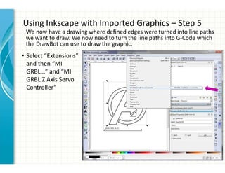 Using Inkscape with Imported Graphics – Step 5
• Select “Extensions”
and then “MI
GRBL…” and “MI
GRBL Z Axis Servo
Controller”
We now have a drawing where defined edges were turned into line paths
we want to draw. We now need to turn the line paths into G-Code which
the DrawBot can use to draw the graphic.
 