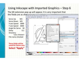 Using Inkscape with Imported Graphics – Step 6
The MI extension pop up will appear. It is very important that
the fields are as shown.
Servo Up M3
Servo Down M5
X axis Speed 3000
Y axis Speed 3000
Angle for Servo 30
Delay 0.1
Directory
<you choose>
File name checked
These fields will be
saved for future uses.
Select “Apply”
 