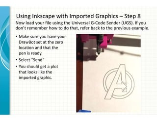Using Inkscape with Imported Graphics – Step 8
• Make sure you have your
DrawBot set at the zero
location and that the
pen is ready.
• Select “Send”
• You should get a plot
that looks like the
imported graphic.
Now load your file using the Universal G-Code Sender (UGS). If you
don’t remember how to do that, refer back to the previous example.
 