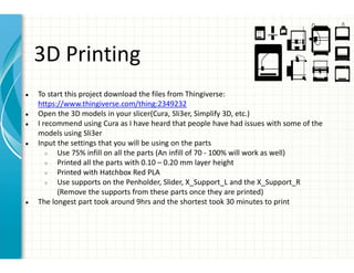 3D Printing
● To start this project download the files from Thingiverse:
https://www.thingiverse.com/thing:2349232
● Open the 3D models in your slicer(Cura, Sli3er, Simplify 3D, etc.)
● I recommend using Cura as I have heard that people have had issues with some of the
models using Sli3er
● Input the settings that you will be using on the parts
○ Use 75% infill on all the parts (An infill of 70 - 100% will work as well)
○ Printed all the parts with 0.10 – 0.20 mm layer height
○ Printed with Hatchbox Red PLA
○ Use supports on the Penholder, Slider, X_Support_L and the X_Support_R
(Remove the supports from these parts once they are printed)
● The longest part took around 9hrs and the shortest took 30 minutes to print
 