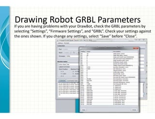 Drawing Robot GRBL Parameters
If you are having problems with your DrawBot, check the GRBL parameters by
selecting “Settings”, “Firmware Settings”, and “GRBL”. Check your settings against
the ones shown. If you change any settings, select “Save” before “Close”.
 