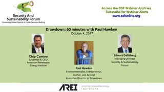 Drawdown: 60 minutes with Paul Hawken
October 4, 2017
Access the SSF Webinar ArchivesAccess the SSF Webinar Archives
Subscribe for Webinar AlertsSubscribe for Webinar Alerts
www.ssfonline.orgwww.ssfonline.org
Edward Saltzberg
Managing Director
Security & Sustainability
Forum
Paul Hawken
Environmentalist, Entrepreneur,
Author, and Activist
Executive Director of Drawdown
Chip Comins
Chairman & CEO
American Renewable
Energy Institute
 