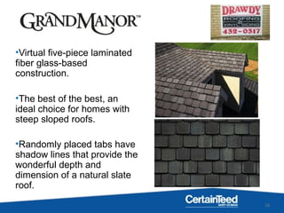 16
•Virtual five-piece laminated
fiber glass-based
construction.
•The best of the best, an
ideal choice for homes with
steep sloped roofs.
•Randomly placed tabs have
shadow lines that provide the
wonderful depth and
dimension of a natural slate
roof.
 