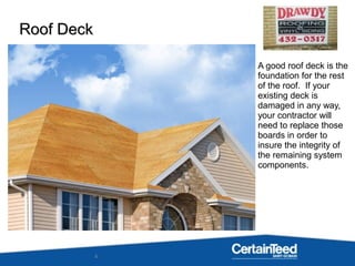 4
A good roof deck is the
foundation for the rest
of the roof. If your
existing deck is
damaged in any way,
your contractor will
need to replace those
boards in order to
insure the integrity of
the remaining system
components.
Roof DeckRoof Deck
 