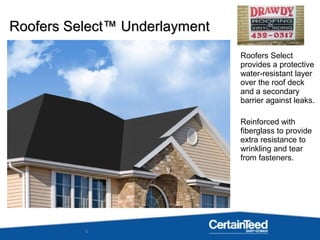 6
Roofers Select
provides a protective
water-resistant layer
over the roof deck
and a secondary
barrier against leaks.
Reinforced with
fiberglass to provide
extra resistance to
wrinkling and tear
from fasteners.
Roofers Select™ UnderlaymentRoofers Select™ Underlayment
 