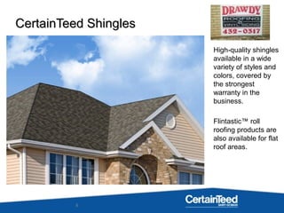 8
High-quality shingles
available in a wide
variety of styles and
colors, covered by
the strongest
warranty in the
business.
Flintastic™ roll
roofing products are
also available for flat
roof areas.
CertainTeed ShinglesCertainTeed Shingles
 