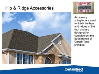 9
Accessory
shingles are used
to finish the hips
and ridges of the
roof and are
designed to
complement the
appearance of
CertainTeed
shingles.
Hip & Ridge AccessoriesHip & Ridge Accessories
 