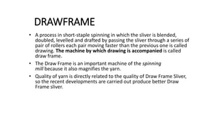 DRAWFRAME
• A process in short-staple spinning in which the sliver is blended,
doubled, levelled and drafted by passing the sliver through a series of
pair of rollers each pair moving faster than the previous one is called
drawing. The machine by which drawing is accompanied is called
draw frame.
• The Draw Frame is an important machine of the spinning
mill because it also magnifies the yarn.
• Quality of yarn is directly related to the quality of Draw Frame Sliver,
so the recent developments are carried out produce better Draw
Frame sliver.
 