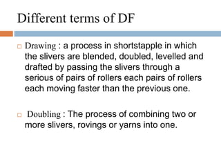 Different terms of DF 
 Drawing : a process in shortstapple in which 
the slivers are blended, doubled, levelled and 
drafted by passing the slivers through a 
serious of pairs of rollers each pairs of rollers 
each moving faster than the previous one. 
 Doubling : The process of combining two or 
more slivers, rovings or yarns into one. 
 