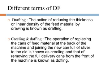 Different terms of DF 
 Drafting : The action of reducing the thickness 
or linear density of the feed material by 
drawing is known as drafting. 
 Creeling & doffing : The operation of replacing 
the cans of feed material at the back of the 
machine and joining the new can full of sliver 
to the old is known as creeling and that of 
removing the full delivery cans from the front of 
the machine is known as doffing. 
 