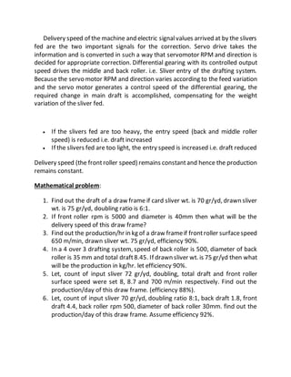 Delivery speed of the machine and electric signalvalues arrived at by the slivers
fed are the two important signals for the correction. Servo drive takes the
information and is converted in such a way that servomotor RPM and direction is
decided for appropriate correction. Differential gearing with its controlled output
speed drives the middle and back roller. i.e. Sliver entry of the drafting system.
Because the servo motor RPM and direction varies according to the feed variation
and the servo motor generates a control speed of the differential gearing, the
required change in main draft is accomplished, compensating for the weight
variation of the sliver fed.
 If the slivers fed are too heavy, the entry speed (back and middle roller
speed) is reduced i.e. draft increased
 If the slivers fed are too light, the entry speed is increased i.e. draft reduced
Delivery speed (the frontroller speed) remains constantand hence the production
remains constant.
Mathematical problem:
1. Find out the draft of a draw frame if card sliver wt. is 70 gr/yd, drawn sliver
wt. is 75 gr/yd, doubling ratio is 6:1.
2. If front roller rpm is 5000 and diameter is 40mm then what will be the
delivery speed of this draw frame?
3. Find out the production/hr in kg of a draw frameif frontroller surfacespeed
650 m/min, drawn sliver wt. 75 gr/yd, efficiency 90%.
4. In a 4 over 3 drafting system, speed of back roller is 500, diameter of back
roller is 35 mm and total draft8.45. If drawn sliver wt. is 75 gr/yd then what
will be the production in kg/hr. let efficiency 90%.
5. Let, count of input sliver 72 gr/yd, doubling, total draft and front roller
surface speed were set 8, 8.7 and 700 m/min respectively. Find out the
production/day of this draw frame. (efficiency 88%).
6. Let, count of input sliver 70 gr/yd, doubling ratio 8:1, back draft 1.8, front
draft 4.4, back roller rpm 500, diameter of back roller 30mm. find out the
production/day of this draw frame. Assume efficiency 92%.
 