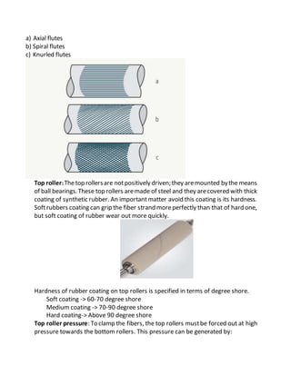 a) Axial flutes
b) Spiral flutes
c) Knurled flutes
Top roller:Thetop rollersare notpositively driven;they aremounted bythe means
of ball bearings.These top rollers aremade of steel and they arecovered with thick
coating of synthetic rubber. An importantmatter avoid this coating is its hardness.
Softrubbers coating can grip the fiber strand moreperfectly than that of hard one,
but soft coating of rubber wear out more quickly.
Hardness of rubber coating on top rollers is specified in terms of degree shore.
Soft coating -> 60-70 degree shore
Medium coating -> 70-90 degree shore
Hard coating-> Above 90 degree shore
Top roller pressure: To clamp the fibers, the top rollers mustbe forced out at high
pressure towards the bottom rollers. This pressure can be generated by:
 