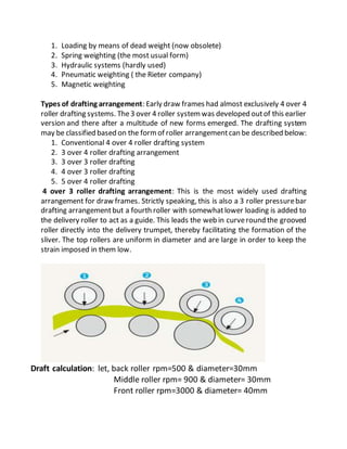1. Loading by means of dead weight (now obsolete)
2. Spring weighting (the most usual form)
3. Hydraulic systems (hardly used)
4. Pneumatic weighting ( the Rieter company)
5. Magnetic weighting
Types of drafting arrangement: Early draw frames had almost exclusively 4 over 4
roller drafting systems. The3 over 4 roller systemwas developed outof this earlier
version and there after a multitude of new forms emerged. The drafting system
may be classified based on the formof roller arrangementcan be described below:
1. Conventional 4 over 4 roller drafting system
2. 3 over 4 roller drafting arrangement
3. 3 over 3 roller drafting
4. 4 over 3 roller drafting
5. 5 over 4 roller drafting
4 over 3 roller drafting arrangement: This is the most widely used drafting
arrangement for draw frames. Strictly speaking, this is also a 3 roller pressurebar
drafting arrangementbut a fourth roller with somewhatlower loading is added to
the delivery roller to act as a guide. This leads the web in curveround the grooved
roller directly into the delivery trumpet, thereby facilitating the formation of the
sliver. The top rollers are uniform in diameter and are large in order to keep the
strain imposed in them low.
Draft calculation: let, back roller rpm=500 & diameter=30mm
Middle roller rpm= 900 & diameter= 30mm
Front roller rpm=3000 & diameter= 40mm
 