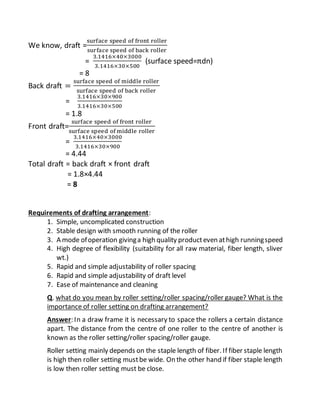 We know, draft =
surface speed of front roller
surface speed of back roller
=
3.1416×40×3000
3.1416×30×500
(surface speed=πdn)
= 8
Back draft =
surface speed of middle roller
surface speed of back roller
=
3.1416×30×900
3.1416×30×500
= 1.8
Front draft=
surface speed of front roller
surface speed of middle roller
=
3.1416×40×3000
3.1416×30×900
= 4.44
Total draft = back draft × front draft
= 1.8×4.44
= 8
Requirements of drafting arrangement:
1. Simple, uncomplicated construction
2. Stable design with smooth running of the roller
3. A mode ofoperation givinga high quality producteven athigh runningspeed
4. High degree of flexibility (suitability for all raw material, fiber length, sliver
wt.)
5. Rapid and simple adjustability of roller spacing
6. Rapid and simple adjustability of draft level
7. Ease of maintenance and cleaning
Q. what do you mean by roller setting/roller spacing/roller gauge? What is the
importance of roller setting on drafting arrangement?
Answer: In a draw frame it is necessary to space the rollers a certain distance
apart. The distance from the centre of one roller to the centre of another is
known as the roller setting/roller spacing/roller gauge.
Roller setting mainly depends on the staple length of fiber. If fiber staple length
is high then roller setting mustbe wide. On the other hand if fiber staple length
is low then roller setting must be close.
 