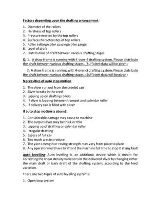 Factors depending upon the drafting arrangement:
1. Diameter of the rollers
2. Hardness of top rollers
3. Pressure exerted by the top rollers
4. Surface characteristics of top rollers
5. Roller setting/roller spacing/roller gauge
6. Level of draft
7. Distribution of draft between various drafting stages
Q. 1. A draw frame is running with 4-over-4 drafting system. Please distribute
the draft between various drafting stages. (Sufficient data will be given)
2. A draw frame is running with 4-over-3 drafting system. Please distribute
the draft between various drafting stages. (Sufficient data will be given)
Necessities of auto stop motion:
1. The sliver run out from the creeled can
2. Sliver breaks in the creel
3. Lapping up on drafting rollers
4. If sliver is lapping between trumpet and calendar roller
5. If delivery can is filled with sliver
If auto stop motion is absent:
1. Considerable damage may cause to machine
2. The output sliver may be thick or thin
3. Lapping up of drafting or calendar roller
4. Irregular drafting
5. Excess of full can
6. Too much waste produce
7. The yarn strength or roving strength may vary from place to place
8. Any operatormusthaveto attend the machine fulltime to stop it at anyfault
Auto levelling: Auto levelling is an additional device which is meant for
correcting the linear density variations in the delivered sliver by changing either
the main draft or back draft of the drafting system, according to the feed
variation.
There are two types of auto levelling systems:
1. Open loop system
 