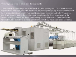 Followings are some of other new developments.
Auto break draft setting - Incorrect break draft increases yarn U%. When there are
imperfections and neps, the total draft does not affect yarn quality much. So break draft
plays a very significant role in yarn quality and must be set correctly. In Trutzschler
new draw frames has this Technology and it optimize the sliver by estimating the
corresponding values of the break draft merely in one minute and takes important
parameters, like fibre-fibre friction, fibre to metal friction, etc and calculate the break
draft.
 