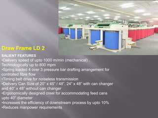 Draw Frame LD 2
SALIENT FEATURES
•Delivery speed of upto 1000 m/min (mechanical) .
Technologically up to 800 mpm
•Spring loaded 4 over 3 pressure bar drafting arrangement for
controlled fibre flow
•Timing belt drive for noiseless transmission
•Delivery Can Size of 20” x 45” / 48”, 24” x 48” with can changer
and 40” x 48” without can changer
•Ergonomically designed creel for accommodating feed cans
upto 40” diameter
•Increases the efficiency of downstream process by upto 10%
•Reduces manpower requirements
 