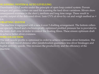 SCANNING SYSTEM & AUTO LEVELLING
Drawframe LDAZ works under the principle of open loop control system. Proven
tongue and groove rollers are used for scanning the feed sliver variations. Slivers show
unsurpassed evenness in the shor t, medium and long time range. These result in
quality output of the delivered sliver, 1mtr CV% of sliver by cut and weigh method as <
0.4.
DRAFTING SYSTEM
The machine is equipped with a new 4 over 3 drafting arrangement. The bottom rollers
are specially fluted and a technologically optimized profiled pressure bar is provided in
the main draft zone in order to control the floating fibres. These ensure optimum draft
to achieve better sliver evenness.
WEB COLLECTION
The web nozzle profile is optimized in order to achieve optimum sliver formation. The
shor test web travel distance after parallelization guarantees less sliver breakages and
higher delivery speeds. This increases the productivity and the efficiency of the
machine.
 