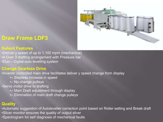 Draw Frame LDF3
Salient Features
•Deliver y speed of up to 1,100 mpm (mechanical)
•4 Over 3 drafting arrangement with Pressure bar
•Duo – Digital auto levelling system
Change Gearless Drive
•Inverter controlled main drive facilitates deliver y speed change from display
•– Stepless increase in speed
•– No change pulleys
•Servo motor drive to drafting
•– Main Draft adjustment through display
•– Elimination of main draft change pulleys
Quality
•Automatic suggestion of Autoleveller correction point based on Roller setting and Break draft
•Sliver monitor ensures the quality of output sliver
•Spectrogram for self diagnosis of mechanical faults
 