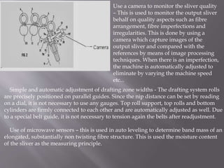 Use a camera to monitor the sliver quality
– This is used to monitor the output sliver
behalf on quality aspects such as fibre
arrangement, fibre imperfections and
irregularities. This is done by using a
camera which capture images of the
output sliver and compared with the
references by means of image processing
techniques. When there is an imperfection,
the machine is automatically adjusted to
eliminate by varying the machine speed
etc...
Simple and automatic adjustment of drafting zone widths - The drafting system rolls
are precisely positioned on parallel guides. Since the nip distance can be set by reading
on a dial, it is not necessary to use any gauges. Top roll support, top rolls and bottom
cylinders are firmly connected to each other and are automatically adjusted as well. Due
to a special belt guide, it is not necessary to tension again the belts after readjustment.
Use of microwave sensors – this is used in auto leveling to determine band mass of an
elongated, substantially non twisting fibre structure. This is used the moisture content
of the sliver as the measuring principle.
 