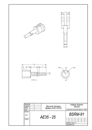 10
                                                         4            4




                                                         2            2




                                                             3

                                                             4




                  28

2          5       8       2    8
                                                  2xR3            A            2xR5
                                       2




                                                                  A
               CORTE A-A




    Desenha.                                                              Instituto Superior
    Copiado                          Bernardo Salvador                          Técnico
    Verific.                        MeMec 0105 / 67747
    Visto                                                         Departamento de Engenharia Mecânica - LEMAC
    Escalas

     2:1                                                                  BSRM-91
    Toleran.
                               AE35 - 25
                                                                  Substitui o des. n.º
                                                                  Substituido por:
 
