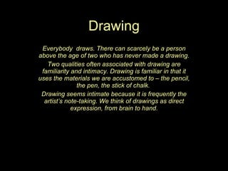 Drawing Everybody  draws. There can scarcely be a person above the age of two who has never made a drawing. Two qualities often associated with drawing are familiarity and intimacy. Drawing is familiar in that it uses the materials we are accustomed to – the pencil, the pen, the stick of chalk.  Drawing seems intimate because it is frequently the artist’s note-taking. We think of drawings as direct expression, from brain to hand. 