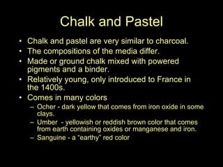 Chalk and Pastel Chalk and pastel are very similar to charcoal. The compositions of the media differ. Made or ground chalk mixed with powered pigments and a binder.  Relatively young, only introduced to France in the 1400s.  Comes in many colors Ocher - dark yellow that comes from iron oxide in some clays.  Umber  - yellowish or reddish brown color that comes from earth containing oxides or manganese and iron. Sanguine - a “earthy” red color 