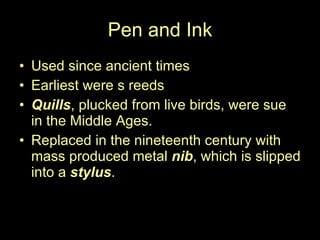 Pen and Ink Used since ancient times Earliest were s reeds Quills , plucked from live birds, were sue in the Middle Ages.  Replaced in the nineteenth century with mass produced metal  nib , which is slipped into a  stylus .  