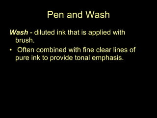 Pen and Wash Wash  - diluted ink that is applied with  brush. Often combined with fine clear lines of pure ink to provide tonal emphasis.  