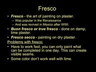 Fresco Fresco  - the art of painting on plaster.  Was popular in the Renaissance  And was revived in Mexico after WWI.  Buon fresco or true fresco  - done on damp, lime plaster.  Fresco secco  - painting on dry plaster.  Problems with fresco: Have to work fast, you can only paint what can be completed in one day. This can create visible seams. Some color don’t work well with lime.  (like blue)  