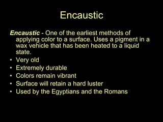 Encaustic Encaustic  - One of the earliest methods of applying color to a surface. Uses a pigment in a wax vehicle that has been heated to a liquid state.  Very old Extremely durable Colors remain vibrant Surface will retain a hard luster Used by the Egyptians and the Romans 